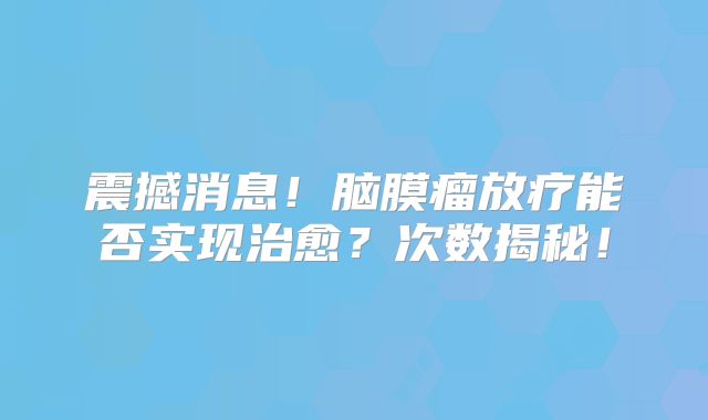 震撼消息！脑膜瘤放疗能否实现治愈？次数揭秘！