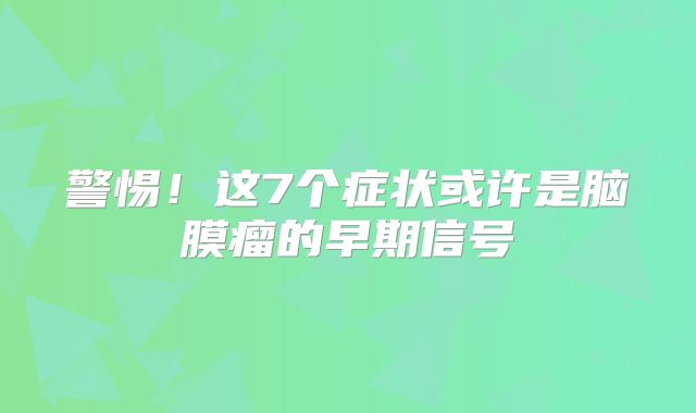 警惕！这7个症状或许是脑膜瘤的早期信号