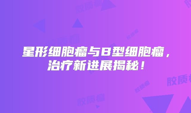 星形细胞瘤与B型细胞瘤，治疗新进展揭秘！