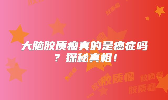 大脑胶质瘤真的是癌症吗？探秘真相！