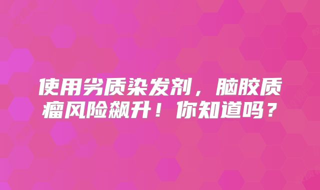 使用劣质染发剂，脑胶质瘤风险飙升！你知道吗？