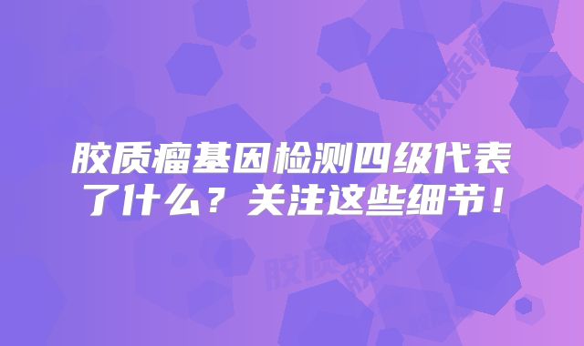 胶质瘤基因检测四级代表了什么？关注这些细节！