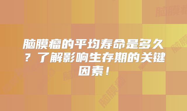 脑膜瘤的平均寿命是多久？了解影响生存期的关键因素！