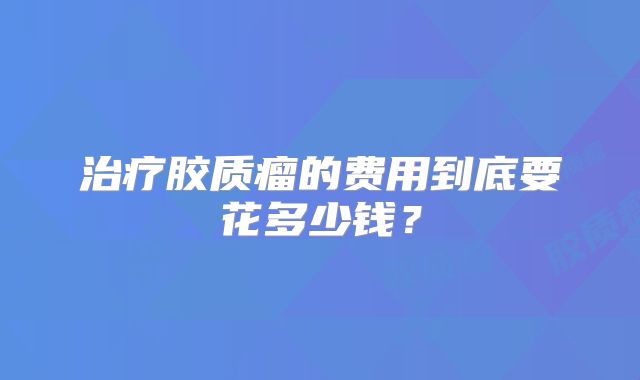 治疗胶质瘤的费用到底要花多少钱？
