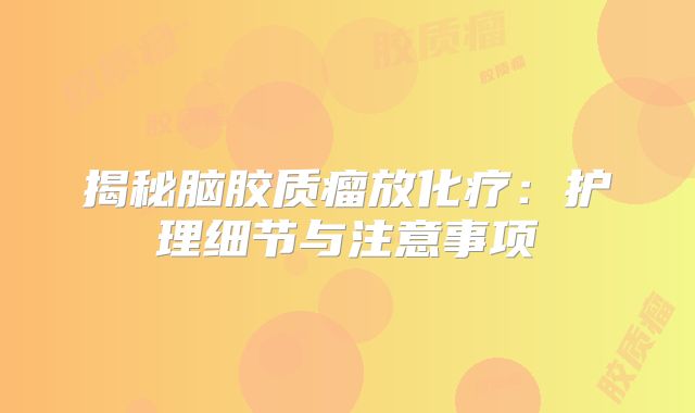 揭秘脑胶质瘤放化疗：护理细节与注意事项