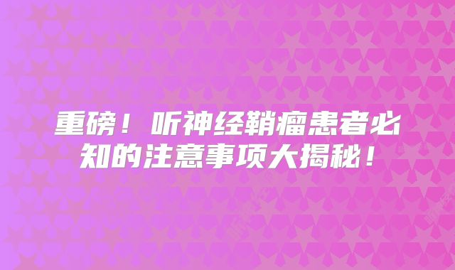 重磅！听神经鞘瘤患者必知的注意事项大揭秘！
