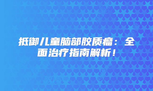 抵御儿童脑部胶质瘤：全面治疗指南解析！