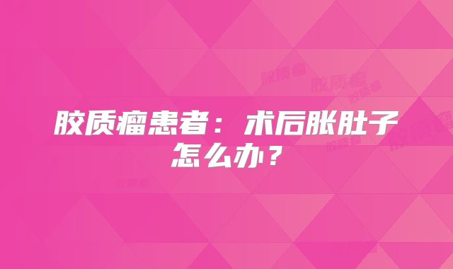 胶质瘤患者：术后胀肚子怎么办？