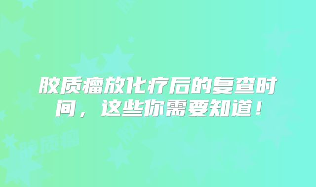胶质瘤放化疗后的复查时间，这些你需要知道！