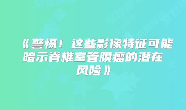 《警惕！这些影像特征可能暗示脊椎室管膜瘤的潜在风险》