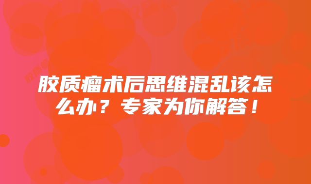胶质瘤术后思维混乱该怎么办？专家为你解答！