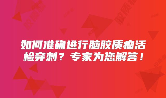 如何准确进行脑胶质瘤活检穿刺？专家为您解答！