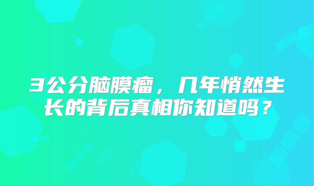 3公分脑膜瘤，几年悄然生长的背后真相你知道吗？