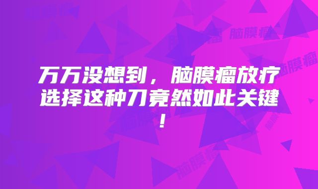 万万没想到，脑膜瘤放疗选择这种刀竟然如此关键！