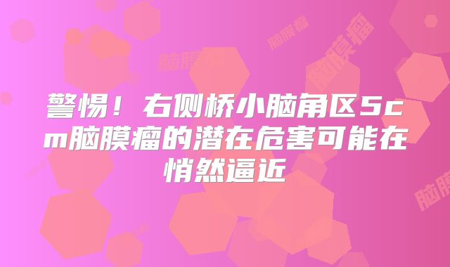 警惕！右侧桥小脑角区5cm脑膜瘤的潜在危害可能在悄然逼近
