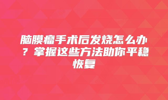 脑膜瘤手术后发烧怎么办？掌握这些方法助你平稳恢复