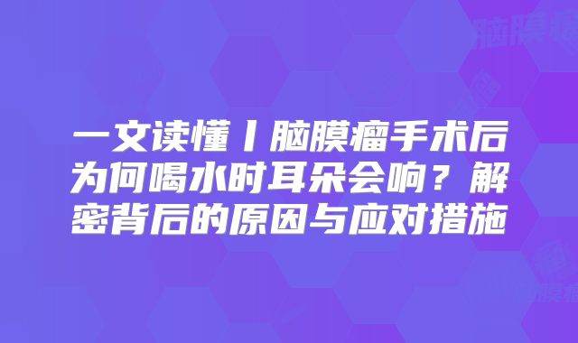 一文读懂丨脑膜瘤手术后为何喝水时耳朵会响？解密背后的原因与应对措施