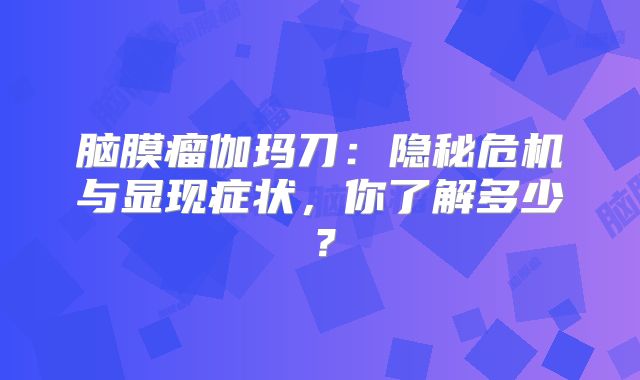 脑膜瘤伽玛刀：隐秘危机与显现症状，你了解多少？