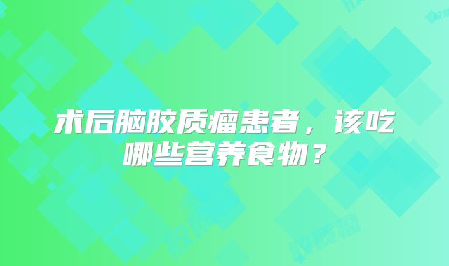 术后脑胶质瘤患者，该吃哪些营养食物？