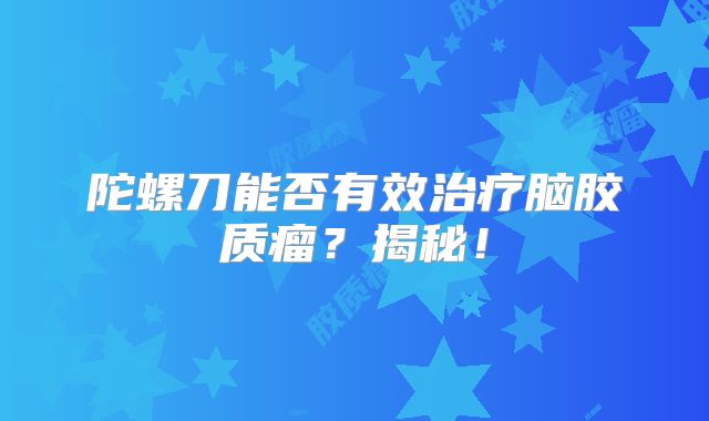 陀螺刀能否有效治疗脑胶质瘤？揭秘！