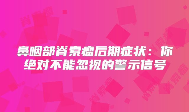 鼻咽部脊索瘤后期症状：你绝对不能忽视的警示信号