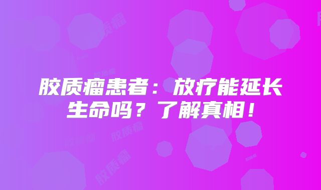 胶质瘤患者：放疗能延长生命吗？了解真相！