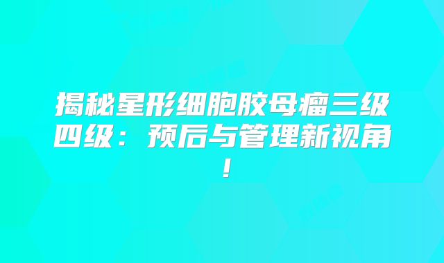揭秘星形细胞胶母瘤三级四级：预后与管理新视角！