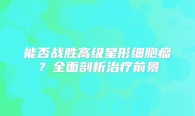 能否战胜高级星形细胞瘤？全面剖析治疗前景
