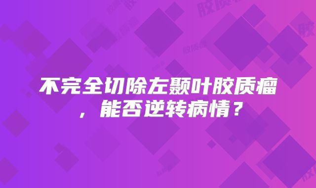 不完全切除左颞叶胶质瘤，能否逆转病情？