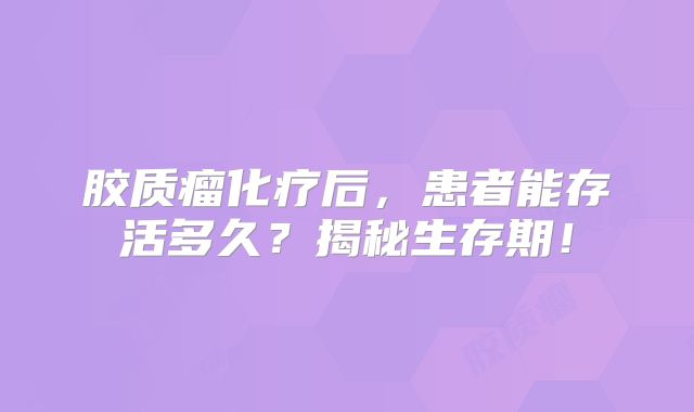 胶质瘤化疗后，患者能存活多久？揭秘生存期！