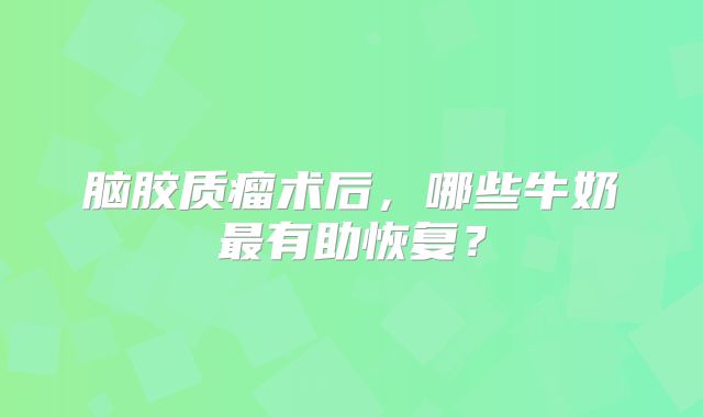 脑胶质瘤术后，哪些牛奶最有助恢复？