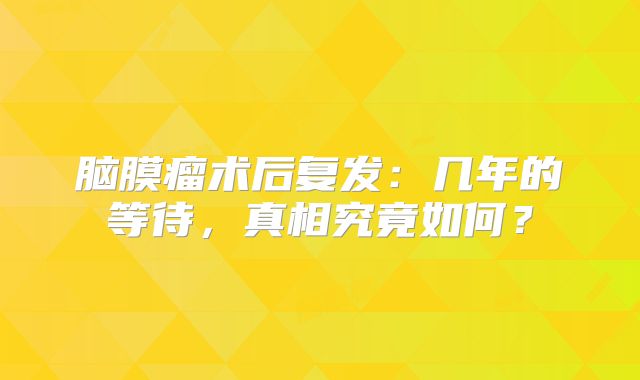 脑膜瘤术后复发：几年的等待，真相究竟如何？