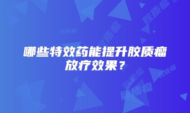 哪些特效药能提升胶质瘤放疗效果？