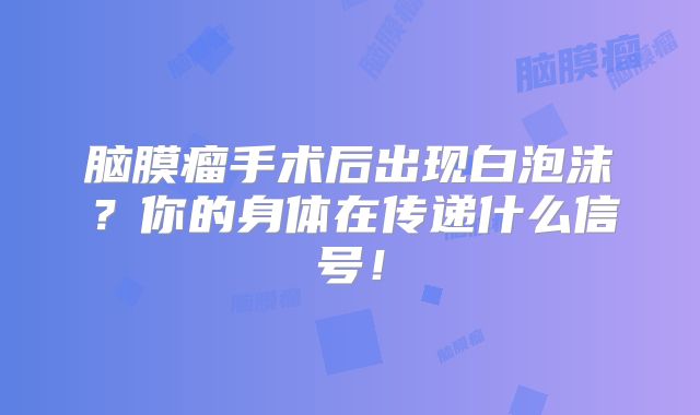 脑膜瘤手术后出现白泡沫？你的身体在传递什么信号！