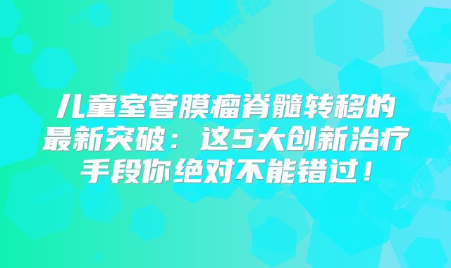 儿童室管膜瘤脊髓转移的最新突破：这5大创新治疗手段你绝对不能错过！