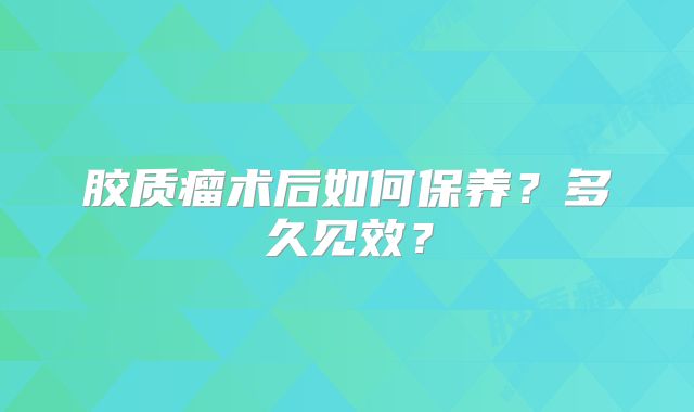 胶质瘤术后如何保养？多久见效？