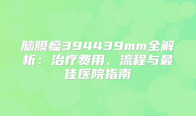 脑膜瘤394439mm全解析：治疗费用、流程与最佳医院指南