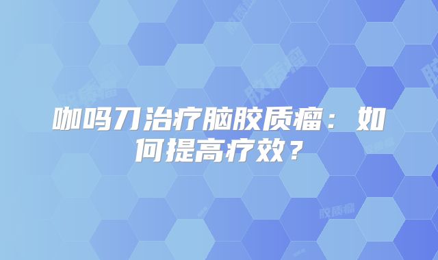 咖吗刀治疗脑胶质瘤：如何提高疗效？