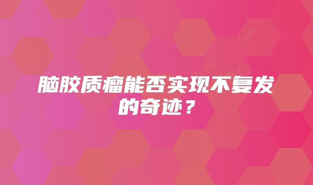 脑胶质瘤能否实现不复发的奇迹？