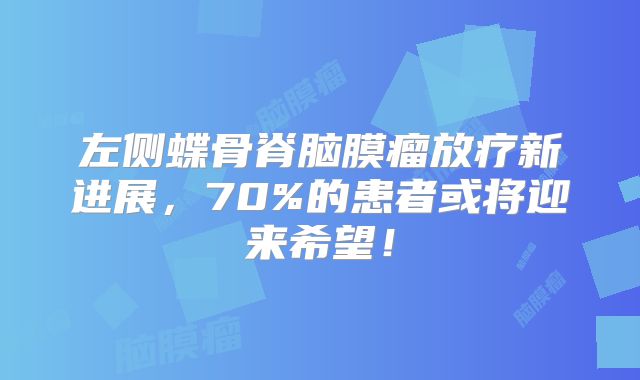 左侧蝶骨脊脑膜瘤放疗新进展，70%的患者或将迎来希望！