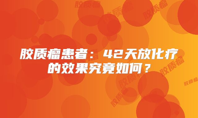 胶质瘤患者：42天放化疗的效果究竟如何？