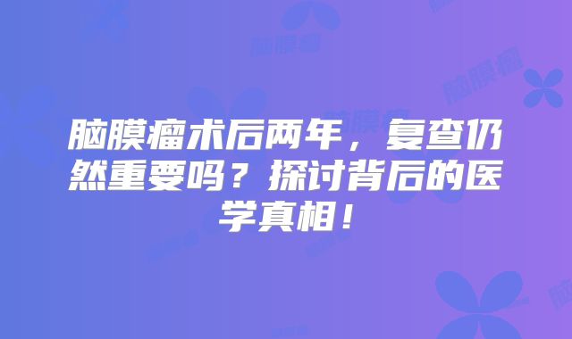 脑膜瘤术后两年，复查仍然重要吗？探讨背后的医学真相！