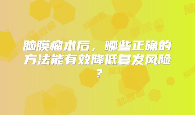 脑膜瘤术后，哪些正确的方法能有效降低复发风险？