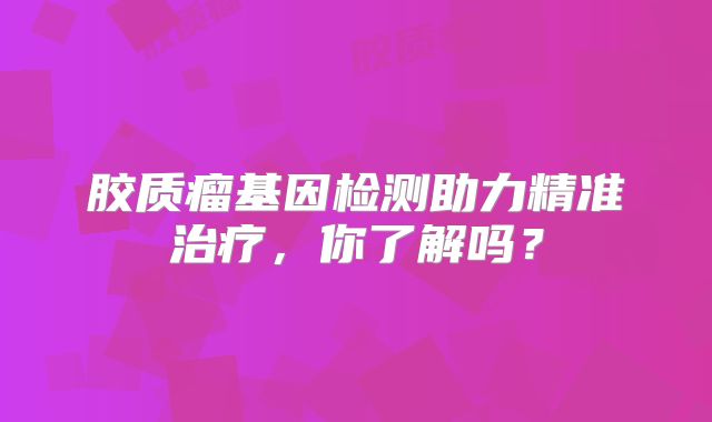 胶质瘤基因检测助力精准治疗，你了解吗？