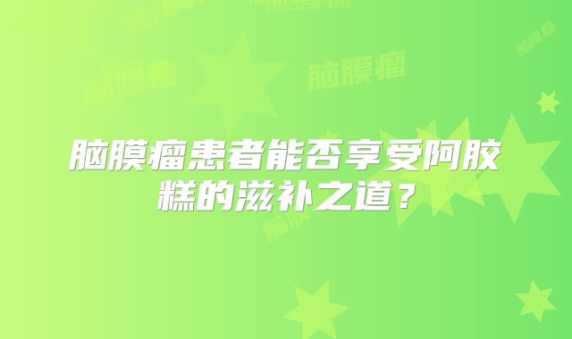 脑膜瘤患者能否享受阿胶糕的滋补之道？