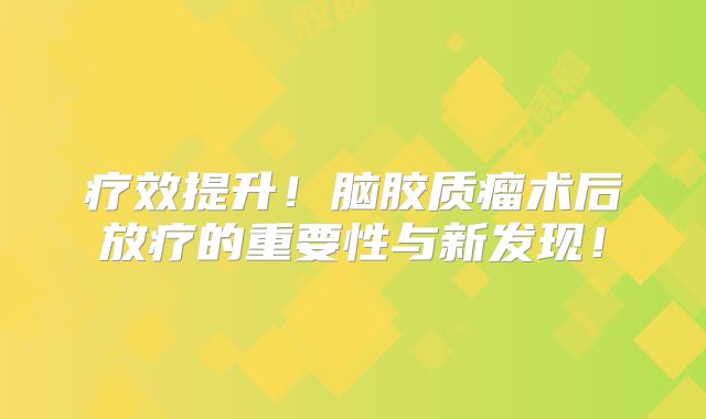 疗效提升！脑胶质瘤术后放疗的重要性与新发现！