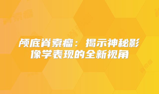 颅底脊索瘤：揭示神秘影像学表现的全新视角