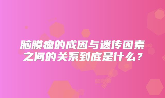 脑膜瘤的成因与遗传因素之间的关系到底是什么？
