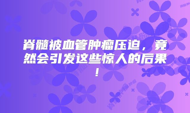 脊髓被血管肿瘤压迫，竟然会引发这些惊人的后果！