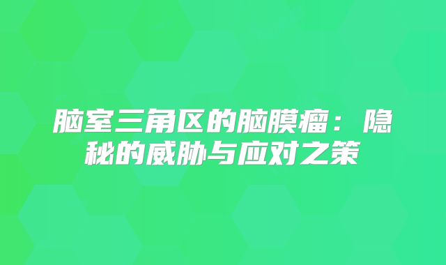 脑室三角区的脑膜瘤：隐秘的威胁与应对之策